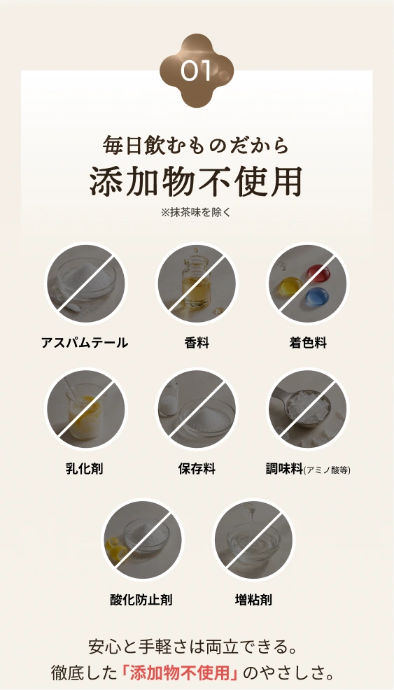 01 毎日飲むものだから添加物不使用。抹茶味を除く。